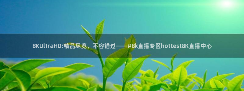 8KUltraHD:精品尽览，不容错过——#8k直播专区hottest8K直播中心